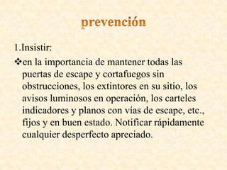 1.Insistir:
en la importancia de mantener todas las
puertas de escape y cortafuegos sin
obstrucciones, los extintores en su sitio, los
avisos luminosos en operación, los carteles
indicadores y planos con vías de escape, etc.,
fijos y en buen estado. Notificar rápidamente
cualquier desperfecto apreciado.
 