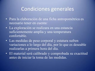Condiciones generales
• Para la elaboración de una ficha antropométrica es
necesario tener en cuenta:
• La exploración se realizara en una estancia
suficientemente amplia y una temperatura
confortable.
• Las medidas de peso corporal y estatura sufren
variaciones a lo largo del día, por lo que es deseable
realizarlas a primera hora del día.
• El material será calibrado y comprobada su exactitud
antes de iniciar la toma de las medidas.
 