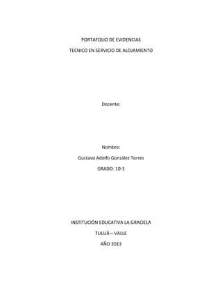 PORTAFOLIO DE EVIDENCIAS
TECNICO EN SERVICIO DE ALOJAMIENTO
Docente:
Nombre:
Gustavo Adolfo González Torres
GRADO: 10-3
INSTITUCIÓN EDUCATIVA LA GRACIELA
TULUÁ – VALLE
AÑO 2013
 