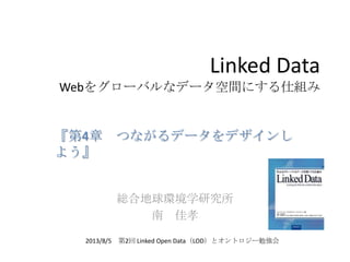 Linked Data
Webをグローバルなデータ空間にする仕組み
総合地球環境学研究所
南 佳孝
『第4章 つながるデータをデザインし
よう』
2013/8/5 第2回 Linked Open Data（LOD）とオントロジー勉強会
 