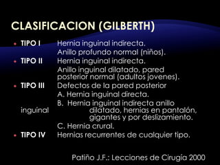  TIPO I Hernia inguinal indirecta.
Anillo profundo normal (niños).
 TIPO II Hernia inguinal indirecta.
Anillo inguinal dilatado, pared
posterior normal (adultos jovenes).
 TIPO III Defectos de la pared posterior
A. Hernia inguinal directa.
B. Hernia inguinal indirecta anillo
inguinal dilatado, hernias en pantalón,
gigantes y por deslizamiento.
C. Hernia crural.
 TIPO IV Hernias recurrentes de cualquier tipo.
Patiño J.F.: Lecciones de Cirugía 2000
 