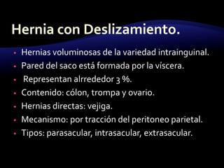 • Hernias voluminosas de la variedad intrainguinal.
• Pared del saco está formada por la víscera.
• Representan alrrededor 3 %.
• Contenido: cólon, trompa y ovario.
• Hernias directas: vejiga.
• Mecanismo: por tracción del peritoneo parietal.
• Tipos: parasacular, intrasacular, extrasacular.
 