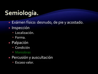  Exámen físico: desnudo, de pie y acostado.
 Inspección
 Localización.
 Forma.
 Palpación
 Condición
 Maniobras
 Percusión y auscultación
 Escaso valor.
 