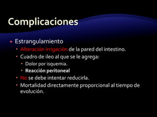  Estrangulamiento
 Alteración irrigación de la pared del intestino.
 Cuadro de ileo al que se le agrega:
 Dolor por isquemia.
 Reacción peritoneal
 No se debe intentar reducirla.
 Mortalidad directamente proporcional al tiempo de
evolución.
 