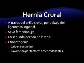  A traves del anillo crural, por debajo del
ligamento inguinal.
 Sexo femenino 5:1.
 En segunda decada de la vida.
 Etiopatogenia:
 Origen congenito.
 Favorecido por factores desencadenantes.
 
