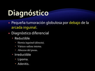  Pequeña tumoración globulosa por debajo de la
arcada inguinal.
 Diagnóstico diferencial
 Reductible
 Hernia inguinal (directa).
 Várices safena interna.
 Absceso del psoas.
 Irreductible
 Lipoma.
 Adenitis.
 