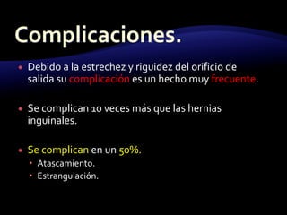  Debido a la estrechez y riguidez del orificio de
salida su complicación es un hecho muy frecuente.
 Se complican 10 veces más que las hernias
inguinales.
 Se complican en un 50%.
 Atascamiento.
 Estrangulación.
 