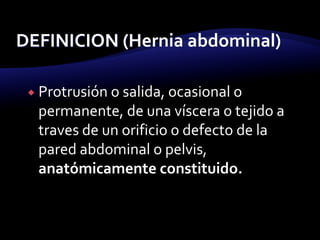  Protrusión o salida, ocasional o
permanente, de una víscera o tejido a
traves de un orificio o defecto de la
pared abdominal o pelvis,
anatómicamente constituido.
 