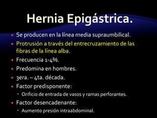  Se producen en la línea media supraumbilical.
 Protrusión a través del entrecruzamiento de las
fibras de la línea alba.
 Frecuencia 1-4%.
 Predomina en hombres.
 3era. – 4ta. década.
 Factor predisponente:
 Orificio de entrada de vasos y ramas perforantes.
 Factor desencadenante:
 Aumento presión intraabdominal.
 