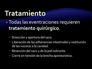  Todas las eventraciones requieren
tratamiento quirúrgico.
 Disección y apertura del saco.
 Liberación de las adherencias intestinales y restitución
de las visceras a la cavidad.
 Resección del saco y de la piel sobrante.
 Cierre sin tensión de la brecha aponeurotica.
 