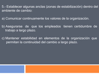 5.- Establecer algunas anclas (zonas de estabilización) dentro del
ambiente de cambio:
a) Comunicar continuamente los valores de la organización.
b) Asegurarse de que los empleados tienen certidumbre de
trabajo a largo plazo.
c) Mantener estabilidad en elementos de la organización que
permitan la continuidad del cambio a largo plazo.
 