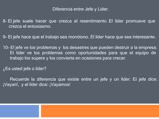Diferencia entre Jefe y Líder.
8- El jefe suele hacer que crezca el resentimiento. El líder promueve que
crezca el entusiasmo.
9- El jefe hace que el trabajo sea monótono. El líder hace que sea interesante.
10- El jefe ve los problemas y los desastres que pueden destruir a la empresa.
El líder ve los problemas como oportunidades para que el equipo de
trabajo los supere y los convierta en ocasiones para crecer.
¿Es usted jefe o líder?
Recuerde la diferencia que existe entre un jefe y un líder: El jefe dice:
¡Vayan!, y el líder dice: ¡Vayamos!
 