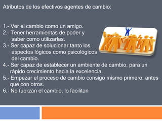 Atributos de los efectivos agentes de cambio:
1.- Ver el cambio como un amigo.
2.- Tener herramientas de poder y
saber como utilizarlas.
3.- Ser capaz de solucionar tanto los
aspectos lógicos como psicológicos
del cambio.
4.- Ser capaz de establecer un ambiente de cambio, para un
rápido crecimiento hacia la excelencia.
5.- Empezar el proceso de cambio consigo mismo primero, antes
que con otros.
6.- No fuerzan el cambio, lo facilitan
 