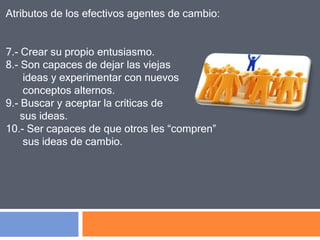 Atributos de los efectivos agentes de cambio:
7.- Crear su propio entusiasmo.
8.- Son capaces de dejar las viejas
ideas y experimentar con nuevos
conceptos alternos.
9.- Buscar y aceptar la críticas de
sus ideas.
10.- Ser capaces de que otros les “compren”
sus ideas de cambio.
 