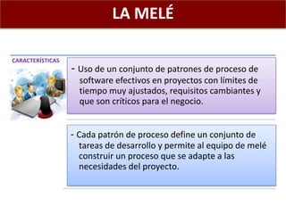 LA MELÉ
CARACTERÍSTICAS
- Uso de un conjunto de patrones de proceso de
software efectivos en proyectos con límites de
tiempo muy ajustados, requisitos cambiantes y
que son críticos para el negocio.
- Cada patrón de proceso define un conjunto de
tareas de desarrollo y permite al equipo de melé
construir un proceso que se adapte a las
necesidades del proyecto.
 