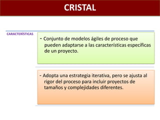 CRISTAL
CARACTERÍSTICAS
- Conjunto de modelos ágiles de proceso que
pueden adaptarse a las características específicas
de un proyecto.
- Adopta una estrategia iterativa, pero se ajusta al
rigor del proceso para incluir proyectos de
tamaños y complejidades diferentes.
 