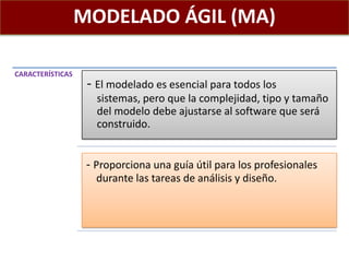MODELADO ÁGIL (MA)
CARACTERÍSTICAS
- El modelado es esencial para todos los
sistemas, pero que la complejidad, tipo y tamaño
del modelo debe ajustarse al software que será
construido.
- Proporciona una guía útil para los profesionales
durante las tareas de análisis y diseño.
 