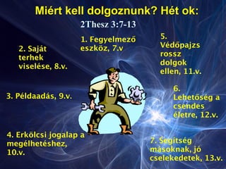 Miért kell dolgoznunk? Hét ok:
2Thesz 3:7-13
1. Fegyelmező
eszköz, 7.v2. Saját
terhek
viselése, 8.v.
3. Példaadás, 9.v.
4. Erkölcsi jogalap a
megélhetéshez,
10.v.
5.
Védőpajzs
rossz
dolgok
ellen, 11.v.
6.
Lehetőség a
csendes
életre, 12.v.
7. Segítség
másoknak, jó
cselekedetek, 13.v.
 