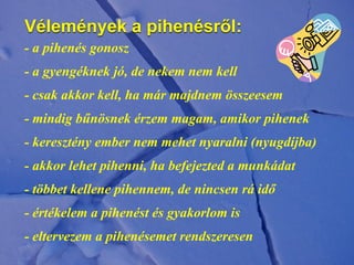Vélemények a pihenésről:
- a pihenés gonosz
- a gyengéknek jó, de nekem nem kell
- csak akkor kell, ha már majdnem összeesem
- mindig bűnösnek érzem magam, amikor pihenek
- keresztény ember nem mehet nyaralni (nyugdíjba)
- akkor lehet pihenni, ha befejezted a munkádat
- többet kellene pihennem, de nincsen rá idő
- értékelem a pihenést és gyakorlom is
- eltervezem a pihenésemet rendszeresen
 
