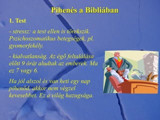 Pihenés a Bibliában
1. Test
- stressz: a test ellen is törekszik.
Pszichoszomatikus betegségek, pl.
gyomorfekély.
- kialvatlanság. Az égő feltalálása
előtt 9 órát aludtak az emberek. Ma
ez 7 vagy 6.
Ha jól alszol és van heti egy nap
pihenőd, akkor nem végzel
kevesebbet. Ez a világ hazugsága.
 