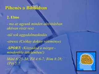 Pihenés a Bibliában
2. Elme
- ma az agyunk minden aktivitásban
aktívan részt vesz
-túl sok aggodalmaskodás
-stressz (Csókay doktor véleménye)
-SPORT: (Kiizzadod a mérget -
mindenféle értelemben!)
Máté 6:25-34; Fil 4:6-7; Róm 8:28;
1Pét 5:7
 