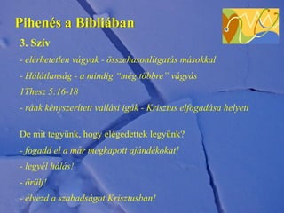 Pihenés a Bibliában
3. Szív
- elérhetetlen vágyak - összehasonlítgatás másokkal
- Hálátlanság - a mindig “még többre” vágyás
1Thesz 5:16-18
- ránk kényszerített vallási igák - Krisztus elfogadása helyett
De mit tegyünk, hogy elégedettek legyünk?
- fogadd el a már megkapott ajándékokat!
- legyél hálás!
- örülj!
- élvezd a szabadságot Krisztusban!
 