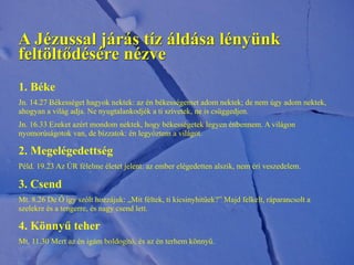 A Jézussal járás tíz áldása lényünk
feltöltődésére nézve
1. Béke
Jn. 14.27 Békességet hagyok nektek: az én békességemet adom nektek; de nem úgy adom nektek,
ahogyan a világ adja. Ne nyugtalankodjék a ti szívetek, ne is csüggedjen.
Jn. 16.33 Ezeket azért mondom nektek, hogy békességetek legyen énbennem. A világon
nyomorúságotok van, de bízzatok: én legyőztem a világot.
2. Megelégedettség
Péld. 19.23 Az ÚR félelme életet jelent: az ember elégedetten alszik, nem éri veszedelem.
3. Csend
Mt. 8.26 De Ő így szólt hozzájuk: „Mit féltek, ti kicsinyhitűek?” Majd felkelt, ráparancsolt a
szelekre és a tengerre, és nagy csend lett.
4. Könnyű teher
Mt. 11.30 Mert az én igám boldogító, és az én terhem könnyű.
 