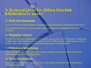 5. Örök élet biztosítéka
Jn. 10.27-28 Az én juhaim hallgatnak a hangomra, és én ismerem őket, ők pedig követnek engem.
Én örök életet adok nekik, és nem vesznek el soha, mert senki sem ragadhatja ki őket az én
kezemből.
6. Megújítja erőnket
Ézs. 40.29-31 Erőt ad a megfáradtnak, és az erőtlent nagyon erőssé teszi. Elfáradnak és ellankadnak
az ifjak, még a legkiválóbbak is megbotlanak. De akik az ÚRban bíznak, erejük megújul, szárnyra
kelnek, mint a sasok, futnak, és nem lankadnak meg, járnak, és nem fáradnak el.
7. Példakép a kitartásban
Zsid. 12.3 Gondoljatok rá, aki ilyen ellene irányuló támadást szenvedett el a bűnösöktől, hogy
lelketekben megfáradva el ne csüggedjetek.
8. Tiszta lelkiismeret
Zsid. 10.22…járuljunk azért oda igaz szívvel és teljes hittel, mint akiknek a szíve megtisztult a
gonosz lelkiismerettől…
A Jézussal járás tíz áldása lényünk
feltöltődésére nézve
 