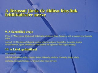 9. A Szentlélek ereje
2Tim. 1.7 Mert nem a félelemnek lelkét adta nekünk az Isten, hanem az erő, a szeretet és a józanság
lelkét.
ApCsel. 1.8 Ellenben erőt kaptok, amikor eljön hozzátok a Szentlélek, és tanúim lesztek
Jeruzsálemben, egész Júdeában és Samáriában, sőt egészen a föld végső határáig.
10. A Lélek gyümölcsei
Gal. 5.22-23
A Lélek gyümölcse pedig: szeretet, öröm, békesség, türelem, szívesség, jóság, hűség,
szelídség, önmegtartóztatás. Az ilyenek ellen nincs törvény.
A Jézussal járás tíz áldása lényünk
feltöltődésére nézve
 