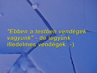 "Ebben a testben vendégek
vagyunk" - de legyünk
illedelmes vendégek :-)
 