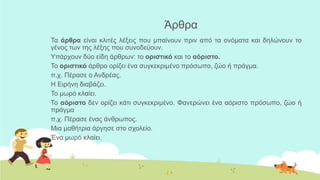 Άξζξα
Τα άπθπα είλαη θιηηέο ιέμεηο πνπ κπαίλνπλ πξηλ από ηα νλόκαηα θαη δειώλνπλ ην
γέλνο ησλ ηεο ιέμεο πνπ ζπλνδεύνπλ.
Υπάξρνπλ δύν είδε άξζξσλ: ην οπιζηικό θαη ην αόπιζηο.
Τν οπιζηικό άξζξν νξίδεη έλα ζπγθεθξηκέλν πξόζσπν, δών ή πξάγκα.
π.ρ. Πέξαζε ν Αλδξέαο.
Η Εηξήλε δηαβάδεη.
Τν κσξό θιαίεη.
Τν αόπιζηο δελ νξίδεη θάηη ζπγθεθξηκέλν. Φαλεξώλεη έλα αόξηζην πξόζσπν, δών ή
πξάγκα
π.ρ. Πέξαζε έλαο άλζξσπνο.
Μηα καζήηξηα άξγεζε ζην ζρνιείν.
Έλα κσξό θιαίεη.
 