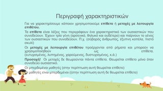 Πεξηγξαθή ραξαθηεξηζηηθώλ
Γηα λα ραξαθηεξίζνπκε θάπνηνλ ρξεζηκνπνηνύκε επίθεηα ή μεηοσέρ με λειηοςπγία
επιθέηος.
Τα επίθεηα είλαη ιέμεηο πνπ πεξηγξάθνπλ έλα ραξαθηεξηζηηθό ησλ νπζηαζηηθώλ πνπ
ζπλνδεύνπλ. Έρνπλ ηξία γέλε (αξζεληθό, ζειπθό θαη νπδέηεξν) θαη παίξλνπλ ην γέλνο
ησλ νπζηαζηηθώλ πνπ ζπλνδεύνπλ. Π.ρ. (ζνβαξόο άλζξσπνο, έμππλε θνπέια, πηζηό
ζθπιί)
Οη μεηοσέρ με λειηοςπγία επιθέηος πξνέξρνληαη από ξήκαηα θαη κπνξνύλ λα
ρξεζηκνπνηεζνύλ σο επίζεηα.
(επηπρηζκέλνο, ιππεκέλνο, ραξνύκελνο, δπζηπρηζκέλνο, θ.ά.)
Πποζοσή! Οη κεηνρέο δε ζεσξνύληαη πάληα επίζεηα. Θεσξείηαη επίζεην κόλν όηαλ
ζπλνδεύεη νπζηαζηηθό.
Οη κπεξδεκέλνη καζεηέο (ζηελ πεξίπησζε απηή ζεσξείηαη επίζεην)
Οη καζεηέο είλαη κπεξδεκέλνη ((ζηελ πεξίπησζε απηή δε ζεσξείηαη επίζεην)
 
