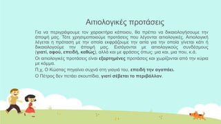 Αηηηνινγηθέο πξνηάζεηο
Γηα λα πεξηγξάςνπκε ηνλ ραξαθηήξα θάπνηνπ, ζα πξέπεη λα δηθαηνινγήζνπκε ηελ
άπνςή καο. Τόηε ρξεζηκνπνηνύκε πξνηάζεηο πνπ ιέγνληαη αηηηνινγηθέο. Αηηηνινγηθή
ιέγεηαη ε πξόηαζε κε ηελ νπνία εθθξάδνπκε ηελ αηηία γηα ηελ νπνία γίλεηαη θάηη ή
δηθαηνινγνύκε ηελ άπνςή καο. Εηζάγνληαη κε αηηηνινγηθνύο ζπλδέζκνπο
(γιαηί, αθού, επειδή, καθώρ), αιιά θαη κε θξάζεηο όπσο: κηα θαη, κηα πνπ, θ.ά.
Οη αηηηνινγηθέο πξνηάζεηο είλαη εξαπηημένερ πξνηάζεηο θαη ρσξίδνληαη από ηελ θύξηα
κε θόκκα.
Π,ρ, Ο Κώζηαο πεγαίλεη ζπρλά ζηε γηαγηά ηνπ, επειδή ηην αγαπάει.
Ο Πέηξνο δελ πεηάεη ζθνππίδηα, γιαηί ζέβεηαι ηο πεπιβάλλον.
 