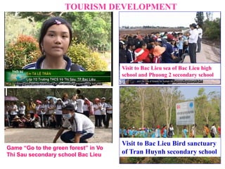TOURISM DEVELOPMENT
Visit to Bac Lieu Bird sanctuary
of Tran Huynh secondary school
Visit to Bac Lieu sea of Bac Lieu high
school and Phuong 2 secondary school
Game “Go to the green forest” in Vo
Thi Sau secondary school Bac Lieu
 
