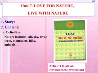 1. Story:
Unit 7. LOVE FOR NATURE,
LIVE WITH NATURE
2. Content:
a. Definition:
Nature includes: air, sky, river,
trees, mountains, hills,
animals….
Article 1 (Law on
Environment protection)
 