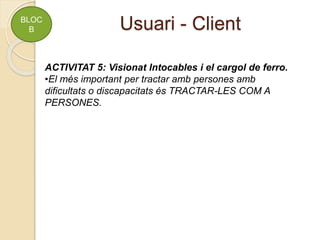 Usuari - Client
BLOC
B
ACTIVITAT 5: Visionat Intocables i el cargol de ferro.
•El més important per tractar amb persones amb
dificultats o discapacitats és TRACTAR-LES COM A
PERSONES.
 