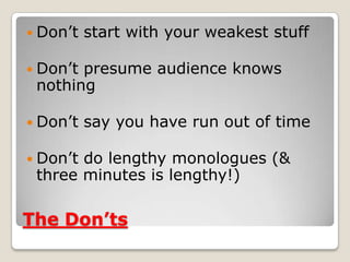 The Don’ts
 Don’t start with your weakest stuff
 Don’t presume audience knows
nothing
 Don’t say you have run out of time
 Don’t do lengthy monologues (&
three minutes is lengthy!)
 