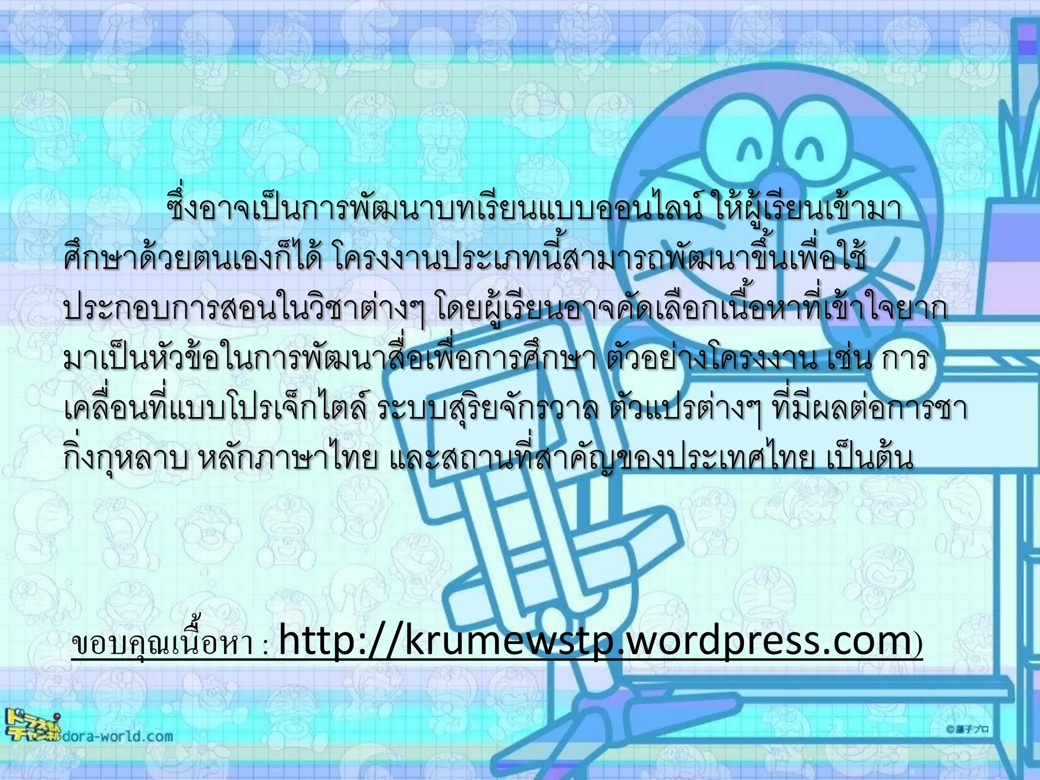 ซึ่งอาจเป็นการพัฒนาบทเรียนแบบออนไลน์ ให้ผู้เรียนเข้ามา
ศึกษาด้วยตนเองก็ได้ โครงงานประเภทนี้สามารถพัฒนาขึ้นเพื่อใช้
ประกอบการสอนในวิชาต่างๆ โดยผู้เรียนอาจคัดเลือกเนื้อหาที่เข้าใจยาก
มาเป็นหัวข้อในการพัฒนาสื่อเพื่อการศึกษา ตัวอย่างโครงงาน เช่น การ
เคลื่อนที่แบบโปรเจ็กไตล์ ระบบสุริยจักรวาล ตัวแปรต่างๆ ที่มีผลต่อการชา
กิ่งกุหลาบ หลักภาษาไทย และสถานที่สาคัญของประเทศไทย เป็นต้น
ขอบคุณเนื้อหา : http://krumewstp.wordpress.com)
 