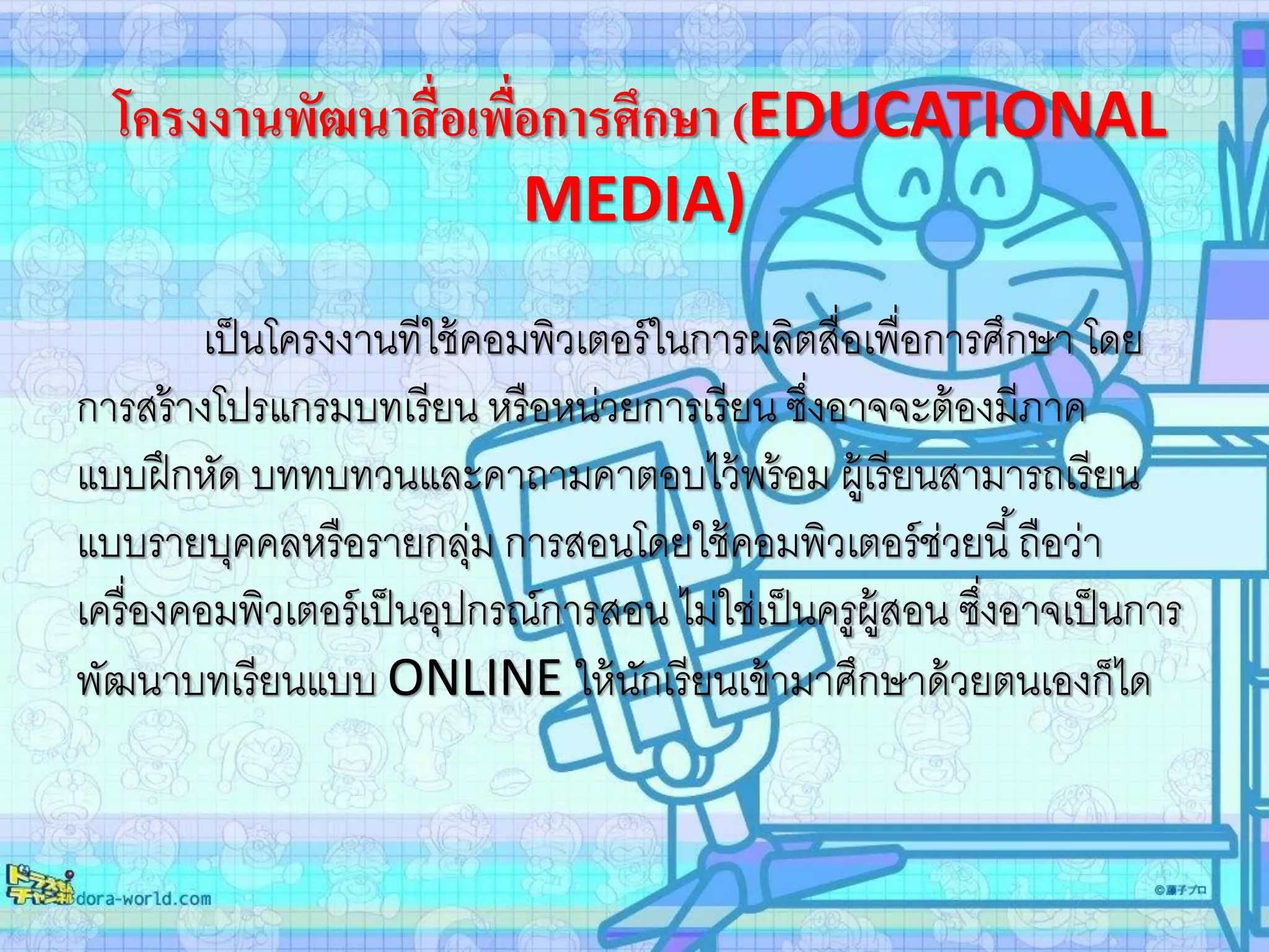 โครงงานพัฒนาสื่อเพื่อการศึกษา (EDUCATIONAL
MEDIA)
เป็นโครงงานทีใช้คอมพิวเตอร์ในการผลิตสื่อเพื่อการศึกษา โดย
การสร้างโปรแกรมบทเรียน หรือหน่วยการเรียน ซึ่งอาจจะต้องมีภาค
แบบฝึกหัด บททบทวนและคาถามคาตอบไว้พร้อม ผู้เรียนสามารถเรียน
แบบรายบุคคลหรือรายกลุ่ม การสอนโดยใช้คอมพิวเตอร์ช่วยนี้ถือว่า
เครื่องคอมพิวเตอร์เป็นอุปกรณ์การสอน ไม่ใช่เป็นครูผู้สอน ซึ่งอาจเป็นการ
พัฒนาบทเรียนแบบ ONLINE ให้นักเรียนเข้ามาศึกษาด้วยตนเองก็ได
 