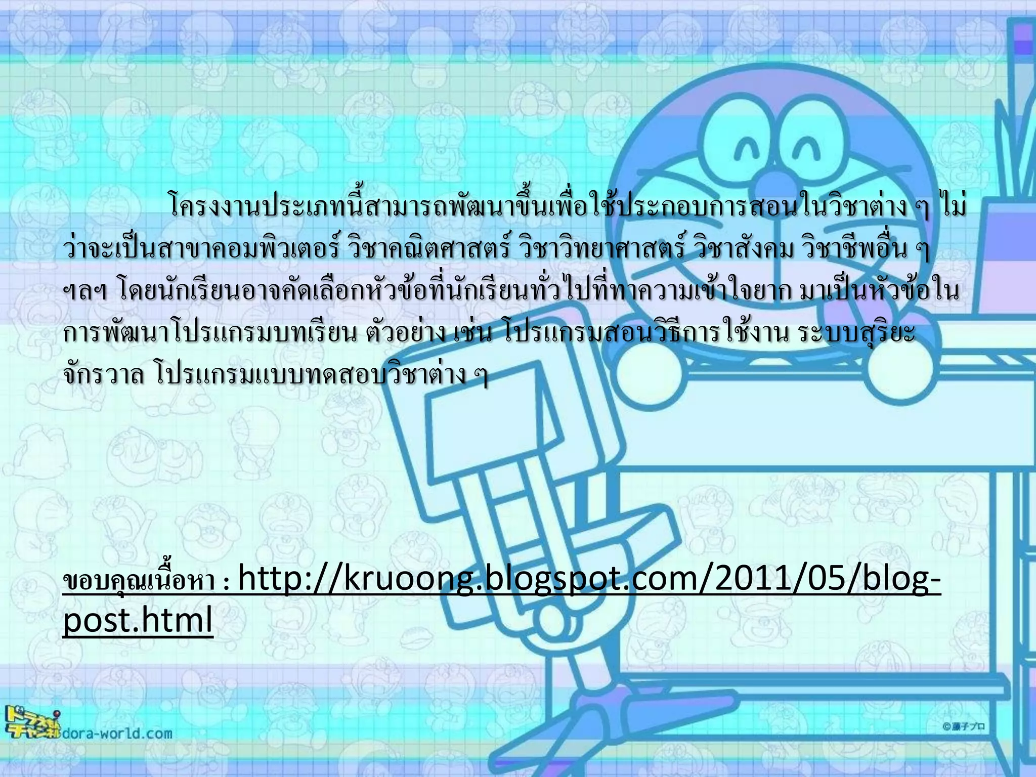 โครงงานประเภทนี้สามารถพัฒนาขึ้นเพื่อใช้ประกอบการสอนในวิชาต่าง ๆ ไม่
ว่าจะเป็นสาขาคอมพิวเตอร์ วิชาคณิตศาสตร์ วิชาวิทยาศาสตร์ วิชาสังคม วิชาชีพอื่น ๆ
ฯลฯ โดยนักเรียนอาจคัดเลือกหัวข้อที่นักเรียนทั่วไปที่ทาความเข้าใจยาก มาเป็นหัวข้อใน
การพัฒนาโปรแกรมบทเรียน ตัวอย่าง เช่น โปรแกรมสอนวิธีการใช้งาน ระบบสุริยะ
จักรวาล โปรแกรมแบบทดสอบวิชาต่าง ๆ
ขอบคุณเนื้อหา : http://kruoong.blogspot.com/2011/05/blog-
post.html
 