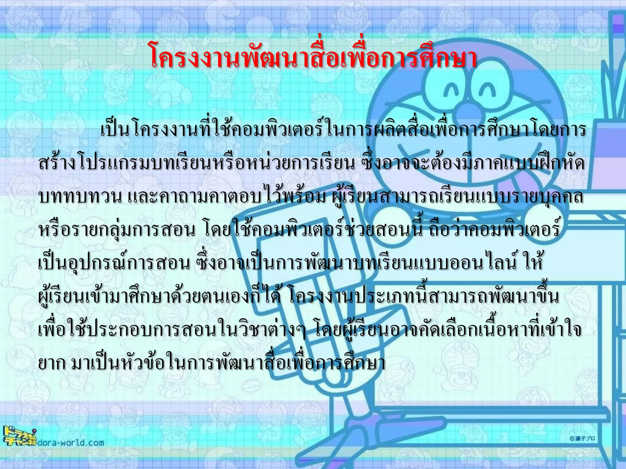 โครงงานพัฒนาสื่อเพื่อการศึกษา
เป็นโครงงานที่ใช้คอมพิวเตอร์ในการผลิตสื่อเพื่อการศึกษาโดยการ
สร้างโปรแกรมบทเรียนหรือหน่วยการเรียน ซึ่งอาจจะต้องมีภาคแบบฝึกหัด
บททบทวน และคาถามคาตอบไว้พร้อม ผู้เรียนสามารถเรียนแบบรายบุคคล
หรือรายกลุ่มการสอน โดยใช้คอมพิวเตอร์ช่วยสอนนี้ ถือว่าคอมพิวเตอร์
เป็นอุปกรณ์การสอน ซึ่งอาจเป็นการพัฒนาบทเรียนแบบออนไลน์ ให้
ผู้เรียนเข้ามาศึกษาด้วยตนเองก็ได้โครงงานประเภทนี้สามารถพัฒนาขึ้น
เพื่อใช้ประกอบการสอนในวิชาต่างๆ โดยผู้เรียนอาจคัดเลือกเนื้อหาที่เข้าใจ
ยาก มาเป็นหัวข้อในการพัฒนาสื่อเพื่อการศึกษา
 