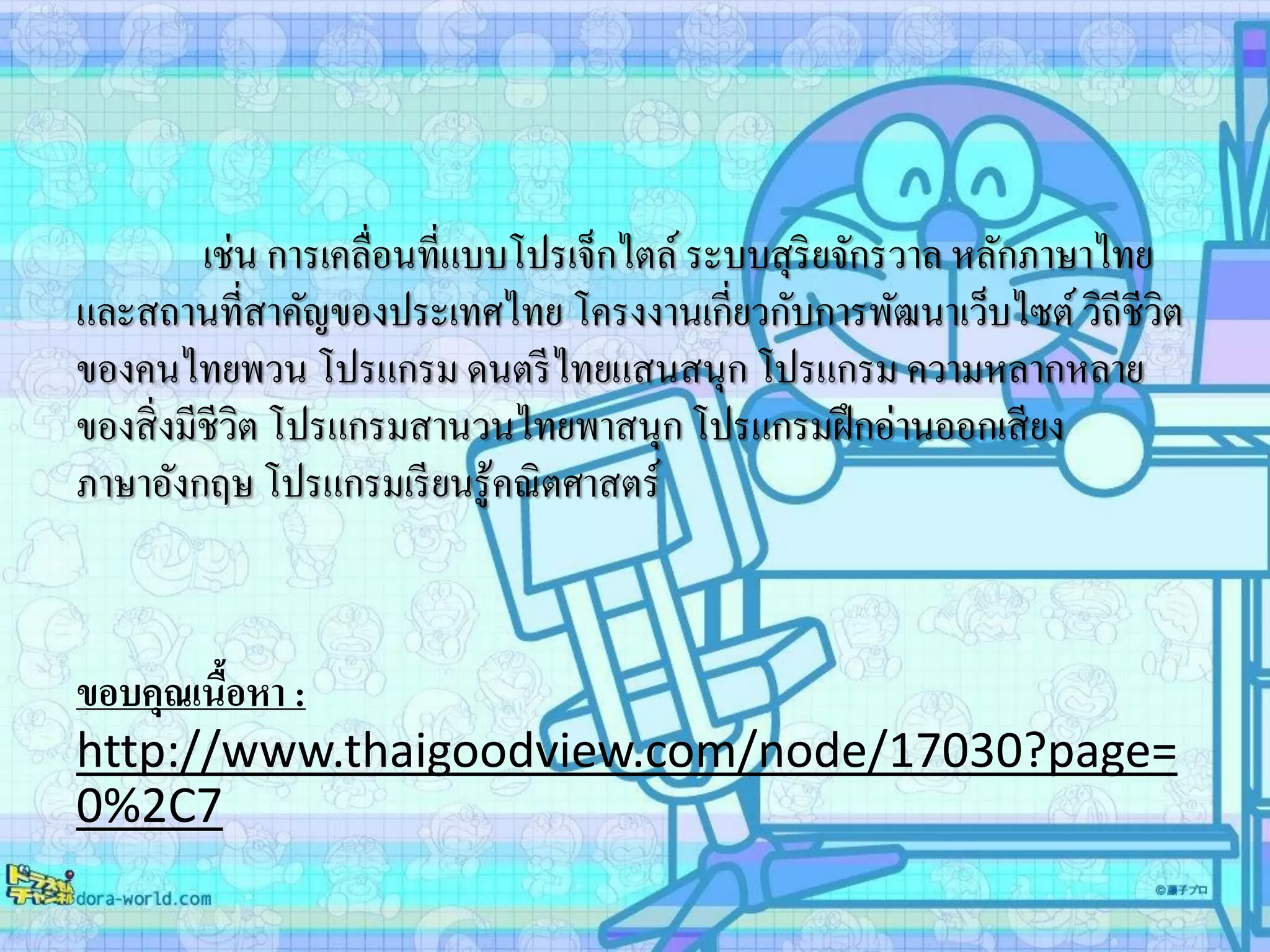 เช่น การเคลื่อนที่แบบโปรเจ็กไตล์ระบบสุริยจักรวาล หลักภาษาไทย
และสถานที่สาคัญของประเทศไทย โครงงานเกี่ยวกับการพัฒนาเว็บไซต์วิถีชีวิต
ของคนไทยพวน โปรแกรม ดนตรีไทยแสนสนุก โปรแกรม ความหลากหลาย
ของสิ่งมีชีวิต โปรแกรมสานวนไทยพาสนุก โปรแกรมฝึกอ่านออกเสียง
ภาษาอังกฤษ โปรแกรมเรียนรู้คณิตศาสตร์
ขอบคุณเนื้อหา :
http://www.thaigoodview.com/node/17030?page=
0%2C7
 