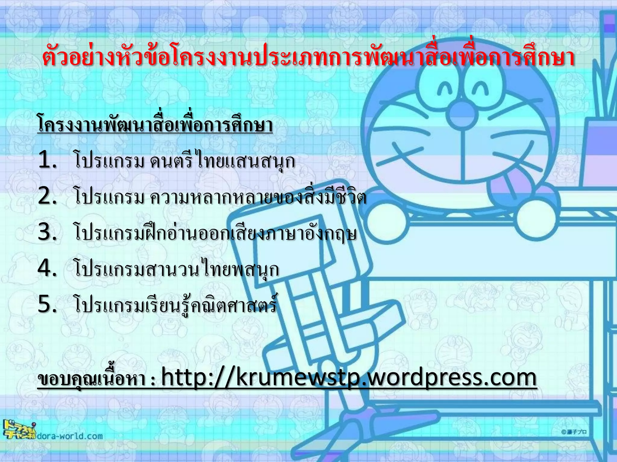 ตัวอย่างหัวข้อโครงงานประเภทการพัฒนาสื่อเพื่อการศึกษา
โครงงานพัฒนาสื่อเพื่อการศึกษา
1. โปรแกรม ดนตรีไทยแสนสนุก
2. โปรแกรม ความหลากหลายของสิ่งมีชีวิต
3. โปรแกรมฝึกอ่านออกเสียงภาษาอังกฤษ
4. โปรแกรมสานวนไทยพสนุก
5. โปรแกรมเรียนรู้คณิตศาสตร์
ขอบคุณเนื้อหา : http://krumewstp.wordpress.com
 