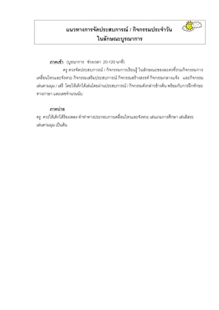แนวทางการจัดประสบการณ / กิจกรรมประจําวัน
ในลักษณะบูรณาการ
ภาคเชา (บูรณาการ ชวงเวลา 20-120 นาที)
ครู ควรจัดประสบการณ / กิจกรรมการเรียนรู ในลักษณะของละครที่รวมกิจกรรมการ
เคลื่อนไหวและจังหวะ กิจกรรมเสริมประสบการณ กิจกรรมสรางสรรค กิจกรรมกลางแจง และกิจกรรม
เลนตามมุม / เสรี โดยใหเด็กไดเลนโดยผานประสบการณ / กิจกรรมดังกลาวขางตน พรอมกับการฝกทักษะ
ทางภาษา และเลขจํานวนนับ
ภาคบาย
ครู ควรใหเด็กไดรองเพลง ทําทาทางประกอบการเคลื่อนไหวและจังหวะ เลนเกมการศึกษา เลนอิสระ
เลนตามมุม เปนตน
 