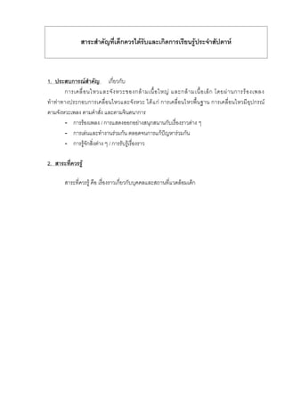 สาระสําคัญที่เด็กควรไดรับและเกิดการเรียนรูประจําสัปดาห
1. ประสบการณสําคัญ เกี่ยวกับ
การเคลื่อนไหวและจังหวะของกลามเนื้อใหญ และกลามเนื้อเล็ก โดยผานการรองเพลง
ทําทาทางประกอบการเคลื่อนไหวและจังหวะ ไดแก การเคลื่อนไหวพื้นฐาน การเคลื่อนไหวมีอุปกรณ
ตามจังหวะเพลง ตามคําสั่ง และตามจินตนาการ
- การรองเพลง / การแสดงออกอยางสนุกสนานกับเรื่องราวตาง ๆ
- การเลนและทํางานรวมกัน ตลอดจนการแกปญหารวมกัน
- การรูจักสิ่งตาง ๆ / การรับรูเรื่องราว
2. สาระที่ควรรู
สาระที่ควรรู คือ เรื่องราวเกี่ยวกับบุคคลและสถานที่แวดลอมเด็ก
 