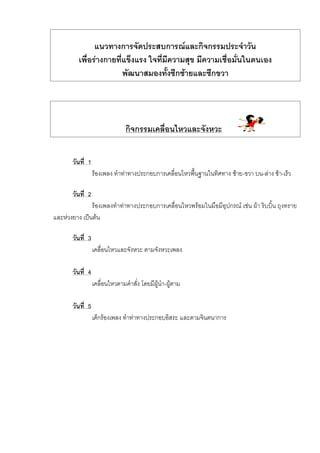 แนวทางการจัดประสบการณและกิจกรรมประจําวัน
เพื่อรางกายที่แข็งแรง ใจที่มีความสุข มีความเชื่อมั่นในตนเอง
พัฒนาสมองทั้งซีกซายและซีกขวา
กิจกรรมเคลื่อนไหวและจังหวะ
วันที่ 1
รองเพลง ทําทาทางประกอบการเคลื่อนไหวพื้นฐานในทิศทาง ซาย-ขวา บน-ลาง ชา-เร็ว
วันที่ 2
รองเพลงทําทาทางประกอบการเคลื่อนไหวพรอมในมือมีอุปกรณ เชน ผา ริบบิ้น ถุงทราย
และหวงยาง เปนตน
วันที่ 3
เคลื่อนไหวและจังหวะ ตามจังหวะเพลง
วันที่ 4
เคลื่อนไหวตามคําสั่ง โดยมีผูนํา-ผูตาม
วันที่ 5
เด็กรองเพลง ทําทาทางประกอบอิสระ และตามจินตนาการ
 