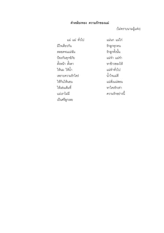 คําคลองจอง ความรักของแม
(ไมทราบนามผูแตง)
แม แม ทั่วไป แมนก แมไก
มีใจเดียวกัน รักลูกทุกคน
ตลอดจนแมฉัน รักลูกทั้งนั้น
ปองกันทุกขภัย แมจา แมจา
ตั้งหนา ตั้งตา หาขาวของให
ใหนม ใหน้ํา แมทําทั่วไป
เพราะความรักใคร น้ําใจแมดี
ใหกินใหนอน แมสั่งแมสอน
ใหเลนเต็มที่ หาใครรักเทา
แมเราไมมี ความรักอยางนี้
เปนศรีลูกเอย
 