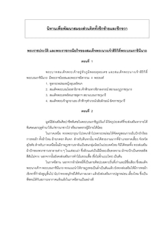นิทานเพื่อพัฒนาสมองสวนคิดทั้งซีกซายและซีกขวา
พระราชประวัติ และพระราชกรณียกิจของสมเด็จพระนางเจาสิริกิติ์พระบรมราชินีนาถ
ตอนที่ 1
พระบาทสมเด็จพระเจาอยูหัวภูมิพลอดุลยเดช และสมเด็จพระนางเจาสิริกิติ์
พระบรมราชินีนาถ มีพระราชโอรสและพระราชธิดารวม 4 พระองค
1. ทูลกระหมอมหญิงอุบลรัตนฯ
2. สมเด็จพระบรมโอรสาธิราช เจาฟามหาวชิราลงกรณ สยามมกุฎราชกุมาร
3. สมเด็จพระเทพรัตนราชสุดาฯ สยามบรมราชกุมารี
4. สมเด็จพระเจาลูกยาเธอ เจาฟาจุฬาภรณวลัยลักษณ อัครราชกุมารี
ตอนที่ 2
มูลนิธิสงเสริมศิลปาชีพพิเศษในพระบรมราชินูปถัมภ มีวัตถุประสงคที่จะสงเสริมหารายได
พิเศษนอกฤดูทํานาใหแกชาวนาชาวไร หรือเกษตรกรผูมีรายไดนอย
ในภาคเหนือ ทรงพระกรุณาโปรดเกลาโปรดกระหมอมใหจัดครูสอนการเย็บปกถักรอย
การทอผา ทั้งผาไหม ผายกดอก ตีนจก สําหรับตีนจกนั้น ทอไดสวยงามมากที่อําเภอหาดเสี้ยว จังหวัด
สุโขทัย สําหรับภาคเหนือนั้นมีราษฎรชาวเขาอันเปนชนกลุมนอยในประเทศไทย ก็มิไดทอดทิ้ง ทรงสงเสริม
ผาปกของพวกชาวเขาลายตาง ๆ ในแตละเผา ซึ่งลวนแตเปนฝมือละเอียดงดงาม มักจะปกเปนครอสติส
สีสันไมจาง นอกจากนั้นยังคงสงเสริมการทําไมแขวนเสื้อ (ซึ่งไมซ้ําแบบใคร) เปนตน
ในภาคอีสาน นอกจากผามัดหมี่ที่เปนลายศิลปะเฉพาะถิ่นที่เกาและมีชื่อเสียง ซึ่งสมเด็จ
พระนางเจาฯ พระบรมราชินีนาถ ทรงแนะนําใหราษฎรทอเปนล่ําเปนสันแลว ยังทรงสงเสริมใหมีการทอผา
เชิงจกที่กําลังสูญสิ้นไป นับวาทรงอนุรักษไดทันกาลเวลา แลวยังสงเสริมการปลูกหมอน เลี้ยงไหม ซึ่งเปน
พืชทนไดกับสภาวะอากาศแหงแลงในภาคอีสานเปนอยางดี
 