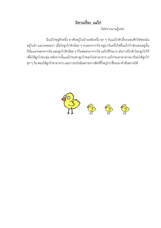 นิทานเรื่อง แมไก
(ไมทราบนามผูแตง)
มีแมไกอยูตัวหนึ่ง อาศัยอยูในบานหลังหนึ่ง ทุก ๆ วันแมไกตัวนี้จะนอนฟกไขของมัน
อยูในรัง และรอคอยวา เมื่อไรลูกไกตัวนอย ๆ จะออกจากไข อยูมาวันหนึ่งไขที่แมไกกําลังนอนอยูนั้น
ก็เริ่มแตกออกจากกัน และลูกไกตัวนอย ๆ ก็โผลออกมาจากไข แมไกดีใจมาก มันกางปกเขาโอบลูกไกไว
เพื่อใหลูกไกอบอุน หลังจากนั้นแมไกจะพาลูกไกออกไปหาอาหาร แมไกจะหาอาหารมาปอนใหลูกไก
ทุก ๆ วัน สอนใหลูกไกหาอาหาร และการระวังอันตรายจากสัตวที่ใหญกวาซึ่งจะมาทําอันตรายได
 