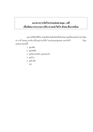 แนวทางการจัดกิจกรรมเลนตามมุม / เสรี
เพื่อพัฒนากระบวนการคิด อารมณ-จิตใจ สังคม-สิ่งแวดลอม
ครู ควรใหเด็กไดมีโอกาสเลนอิสระในหองโดยใหเด็กเลนตามมุมที่ตนเองสนใจ อยางนอย
20 นาที โดยครู ควรสับเปลี่ยนอุปกรณ/สื่อ ในแตละมุมอยูเสมอ และจัดให มีมุม
ประสบการณ ดังนี้
1. มุมบล็อก
2. มุมหนังสือ
3. มุมวิทยาศาสตร / มุมธรรมชาติ
4. มุมบาน
5. มุมรานคา
ฯลฯ
 